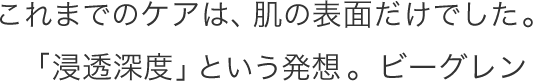 これまでのケアは、肌の表面だけでした。「浸透深度」という発想。ビーグレン